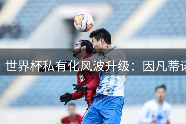 世界杯私有化风波升级：因凡蒂诺秘密运作遭国际足联内部强烈抵制