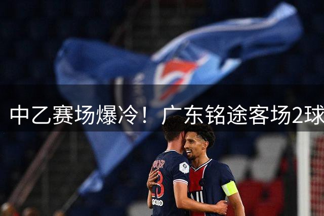 中乙赛场爆冷！广东铭途客场2球零封成都蓉城青年军