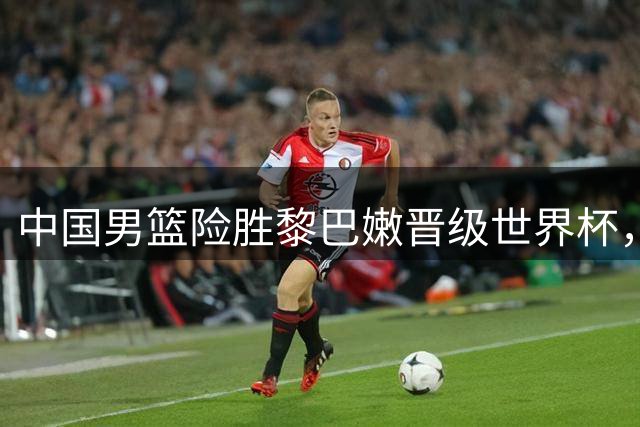 中国男篮险胜黎巴嫩晋级世界杯，廖三宁赛后吐露心声