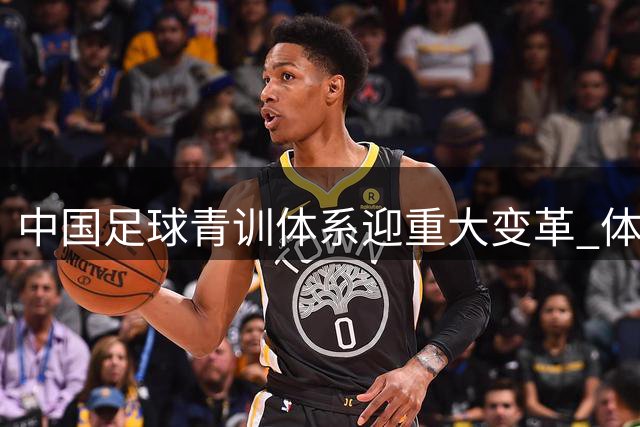 中国足球青训体系迎重大变革 体育总局新政力推球员留洋计划