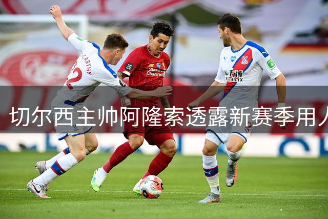 切尔西主帅阿隆索透露新赛季用人策略：阵容竞争激烈，青训备受期待