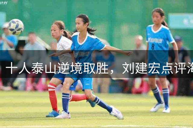 十人泰山逆境取胜，刘建宏点评海港战术失误致败