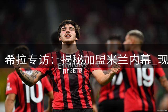 希拉专访：揭秘加盟米兰内幕 现代打法与复兴使命的双重吸引