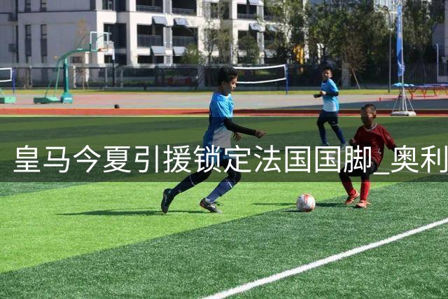 皇马今夏引援锁定法国国脚 奥利塞或成锋线新王牌