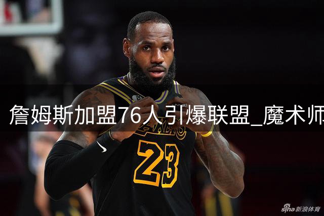 詹姆斯加盟76人引爆联盟 魔术师点出豪华阵容两大隐患
