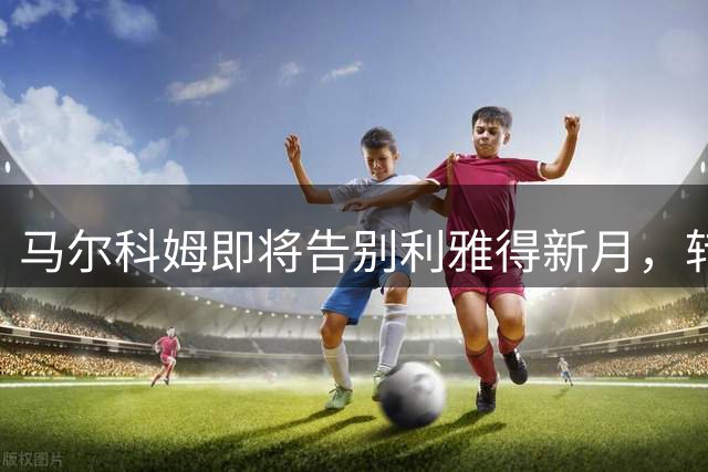 马尔科姆即将告别利雅得新月，转会前景引发关注