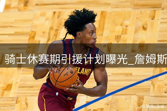 骑士休赛期引援计划曝光 詹姆斯回归成关键转折点